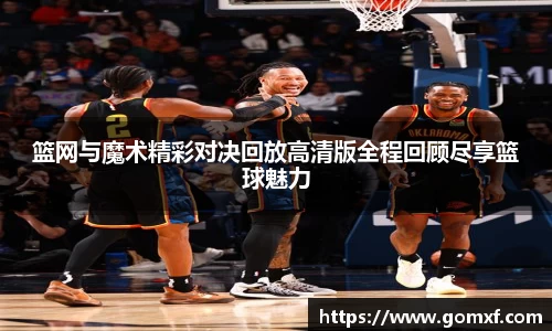 篮网与魔术精彩对决回放高清版全程回顾尽享篮球魅力